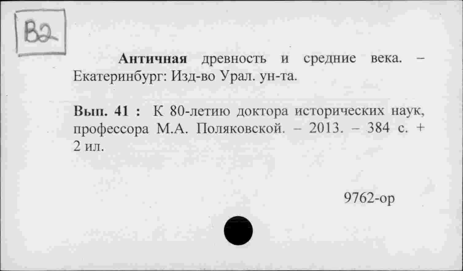 ﻿Античная древность и средние века. -Екатеринбург: Изд-во Урал, ун-та.
Вып. 41 : К 80-летию доктора исторических наук, профессора М.А. Поляковской. - 2013. - 384 с. + 2 ил.
9762-ор